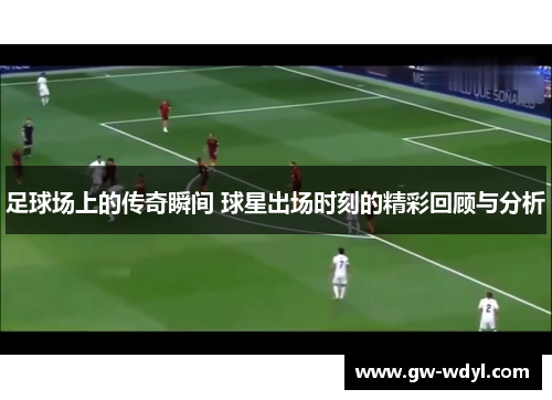 足球场上的传奇瞬间 球星出场时刻的精彩回顾与分析