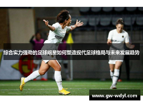 综合实力强劲的足球明星如何塑造现代足球格局与未来发展趋势