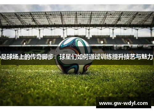 足球场上的传奇脚步：球星们如何通过训练提升技艺与魅力