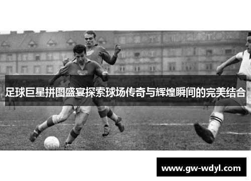 足球巨星拼图盛宴探索球场传奇与辉煌瞬间的完美结合