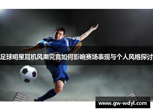 足球明星耳机风潮究竟如何影响赛场表现与个人风格探讨