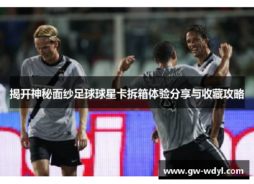 揭开神秘面纱足球球星卡拆箱体验分享与收藏攻略