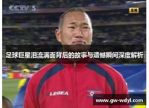 足球巨星泪流满面背后的故事与遗憾瞬间深度解析