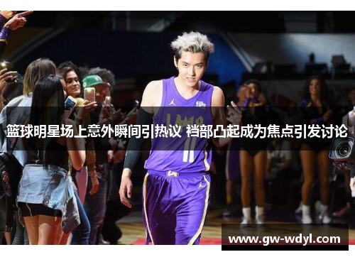 篮球明星场上意外瞬间引热议 裆部凸起成为焦点引发讨论