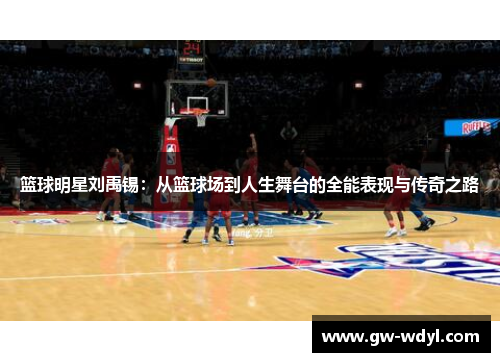 篮球明星刘禹锡：从篮球场到人生舞台的全能表现与传奇之路