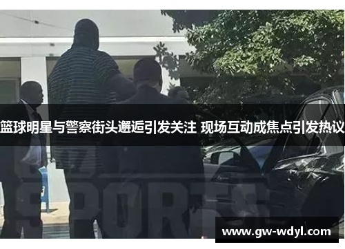篮球明星与警察街头邂逅引发关注 现场互动成焦点引发热议