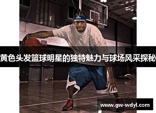 黄色头发篮球明星的独特魅力与球场风采探秘