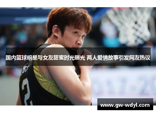 国内篮球明星与女友甜蜜时光曝光 两人爱情故事引发网友热议