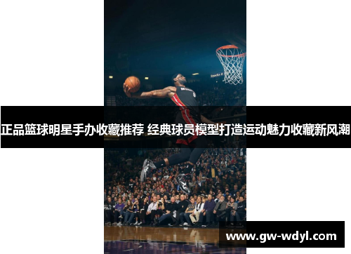 正品篮球明星手办收藏推荐 经典球员模型打造运动魅力收藏新风潮