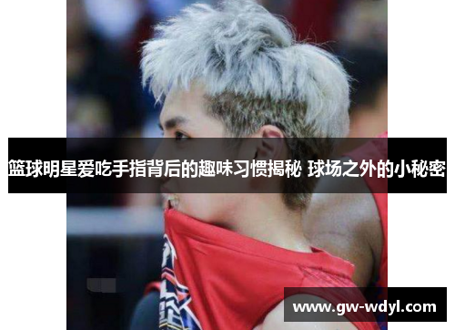 篮球明星爱吃手指背后的趣味习惯揭秘 球场之外的小秘密