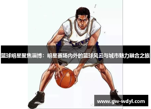 篮球明星聚焦淄博：明星赛场内外的篮球风云与城市魅力融合之旅