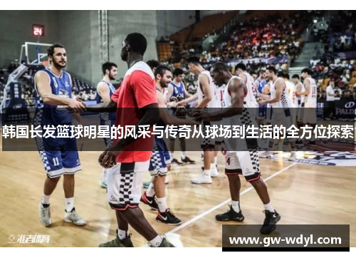 韩国长发篮球明星的风采与传奇从球场到生活的全方位探索
